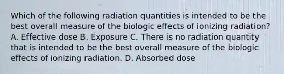 Which of the following radiation quantities is intended to be the best overall measure of the biologic effects of ionizing radiation? A. Effective dose B. Exposure C. There is no radiation quantity that is intended to be the best overall measure of the biologic effects of ionizing radiation. D. Absorbed dose