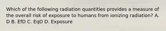 Which of the following radiation quantities provides a measure of the overall risk of exposure to humans from ionizing radiation? A. D B. EfD C. EqD D. Exposure