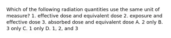 Which of the following radiation quantities use the same unit of measure? 1. effective dose and equivalent dose 2. exposure and effective dose 3. absorbed dose and equivalent dose A. 2 only B. 3 only C. 1 only D. 1, 2, and 3