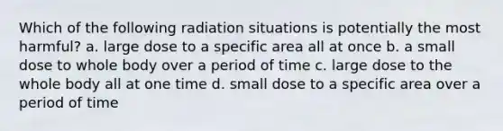 Which of the following radiation situations is potentially the most harmful? a. large dose to a specific area all at once b. a small dose to whole body over a period of time c. large dose to the whole body all at one time d. small dose to a specific area over a period of time