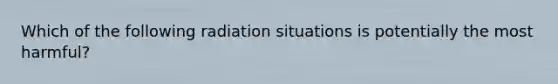 Which of the following radiation situations is potentially the most harmful?