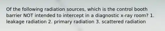 Of the following radiation sources, which is the control booth barrier NOT intended to intercept in a diagnostic x-ray room? 1. leakage radiation 2. primary radiation 3. scattered radiation