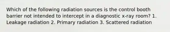 Which of the following radiation sources is the control booth barrier not intended to intercept in a diagnostic x-ray room? 1. Leakage radiation 2. Primary radiation 3. Scattered radiation