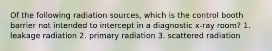 Of the following radiation sources, which is the control booth barrier not intended to intercept in a diagnostic x-ray room? 1. leakage radiation 2. primary radiation 3. scattered radiation