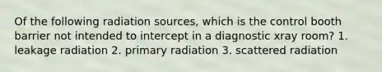 Of the following radiation sources, which is the control booth barrier not intended to intercept in a diagnostic xray room? 1. leakage radiation 2. primary radiation 3. scattered radiation