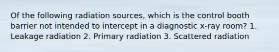 Of the following radiation sources, which is the control booth barrier not intended to intercept in a diagnostic x-ray room? 1. Leakage radiation 2. Primary radiation 3. Scattered radiation