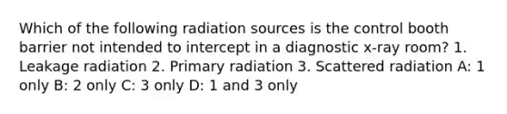 Which of the following radiation sources is the control booth barrier not intended to intercept in a diagnostic x-ray room? 1. Leakage radiation 2. Primary radiation 3. Scattered radiation A: 1 only B: 2 only C: 3 only D: 1 and 3 only