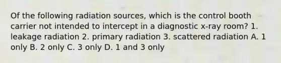 Of the following radiation sources, which is the control booth carrier not intended to intercept in a diagnostic x-ray room? 1. leakage radiation 2. primary radiation 3. scattered radiation A. 1 only B. 2 only C. 3 only D. 1 and 3 only