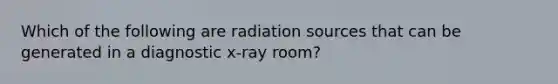 Which of the following are radiation sources that can be generated in a diagnostic x-ray room?