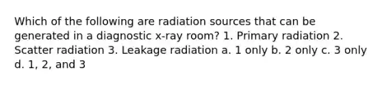 Which of the following are radiation sources that can be generated in a diagnostic x-ray room? 1. Primary radiation 2. Scatter radiation 3. Leakage radiation a. 1 only b. 2 only c. 3 only d. 1, 2, and 3