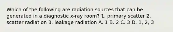 Which of the following are radiation sources that can be generated in a diagnostic x-ray room? 1. primary scatter 2. scatter radiation 3. leakage radiation A. 1 B. 2 C. 3 D. 1, 2, 3