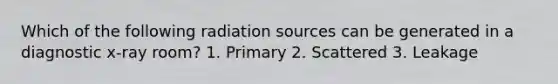 Which of the following radiation sources can be generated in a diagnostic x-ray room? 1. Primary 2. Scattered 3. Leakage