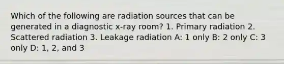 Which of the following are radiation sources that can be generated in a diagnostic x-ray room? 1. Primary radiation 2. Scattered radiation 3. Leakage radiation A: 1 only B: 2 only C: 3 only D: 1, 2, and 3