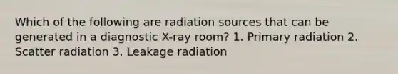 Which of the following are radiation sources that can be generated in a diagnostic X-ray room? 1. Primary radiation 2. Scatter radiation 3. Leakage radiation