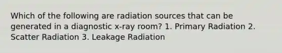 Which of the following are radiation sources that can be generated in a diagnostic x-ray room? 1. Primary Radiation 2. Scatter Radiation 3. Leakage Radiation