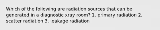 Which of the following are radiation sources that can be generated in a diagnostic xray room? 1. primary radiation 2. scatter radiation 3. leakage radiation