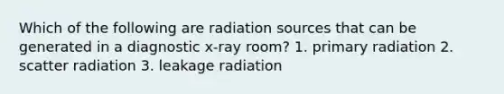 Which of the following are radiation sources that can be generated in a diagnostic x-ray room? 1. primary radiation 2. scatter radiation 3. leakage radiation