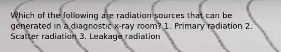 Which of the following are radiation sources that can be generated in a diagnostic x-ray room? 1. Primary radiation 2. Scatter radiation 3. Leakage radiation