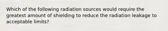 Which of the following radiation sources would require the greatest amount of shielding to reduce the radiation leakage to acceptable limits?