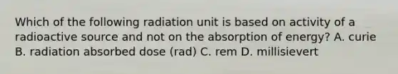 Which of the following radiation unit is based on activity of a radioactive source and not on the absorption of energy? A. curie B. radiation absorbed dose (rad) C. rem D. millisievert