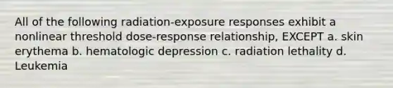 All of the following radiation-exposure responses exhibit a nonlinear threshold dose-response relationship, EXCEPT a. skin erythema b. hematologic depression c. radiation lethality d. Leukemia