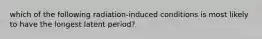 which of the following radiation-induced conditions is most likely to have the longest latent period?