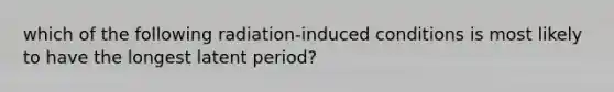 which of the following radiation-induced conditions is most likely to have the longest latent period?