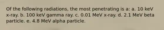 Of the following radiations, the most penetrating is a: a. 10 keV x-ray. b. 100 keV gamma ray. c. 0.01 MeV x-ray. d. 2.1 MeV beta particle. e. 4.8 MeV alpha particle.