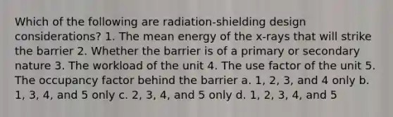 Which of the following are radiation-shielding design considerations? 1. The mean energy of the x-rays that will strike the barrier 2. Whether the barrier is of a primary or secondary nature 3. The workload of the unit 4. The use factor of the unit 5. The occupancy factor behind the barrier a. 1, 2, 3, and 4 only b. 1, 3, 4, and 5 only c. 2, 3, 4, and 5 only d. 1, 2, 3, 4, and 5