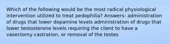 Which of the following would be the most radical physiological intervention utilized to treat pedophilia? Answers: administration of drugs that lower dopamine levels administration of drugs that lower testosterone levels requiring the client to have a vasectomy castration, or removal of the testes