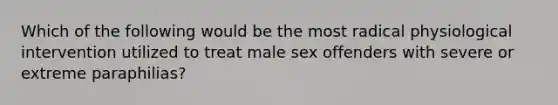 Which of the following would be the most radical physiological intervention utilized to treat male sex offenders with severe or extreme paraphilias?