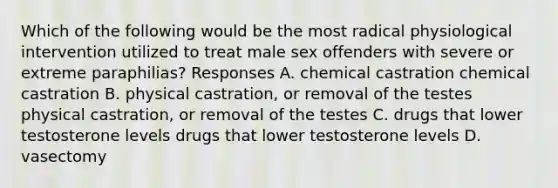 Which of the following would be the most radical physiological intervention utilized to treat male sex offenders with severe or extreme paraphilias? Responses A. chemical castration chemical castration B. physical castration, or removal of the testes physical castration, or removal of the testes C. drugs that lower testosterone levels drugs that lower testosterone levels D. vasectomy