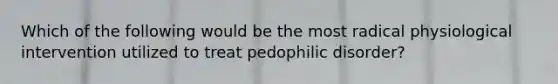 Which of the following would be the most radical physiological intervention utilized to treat pedophilic disorder?