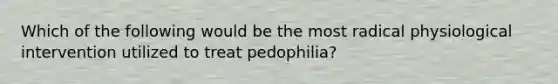 Which of the following would be the most radical physiological intervention utilized to treat pedophilia?