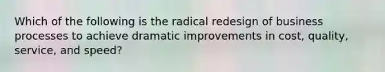 Which of the following is the radical redesign of business processes to achieve dramatic improvements in cost, quality, service, and speed?