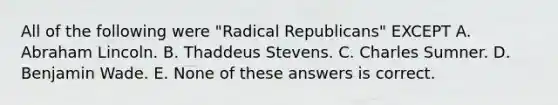 All of the following were "Radical Republicans" EXCEPT A. Abraham Lincoln. B. Thaddeus Stevens. C. Charles Sumner. D. Benjamin Wade. E. None of these answers is correct.