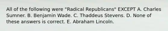 All of the following were "Radical Republicans" EXCEPT A. Charles Sumner. B. Benjamin Wade. C. Thaddeus Stevens. D. None of these answers is correct. E. Abraham Lincoln.