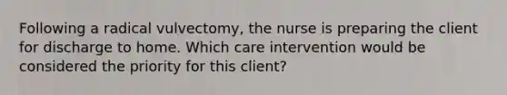 Following a radical vulvectomy, the nurse is preparing the client for discharge to home. Which care intervention would be considered the priority for this client?