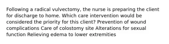 Following a radical vulvectomy, the nurse is preparing the client for discharge to home. Which care intervention would be considered the priority for this client? Prevention of wound complications Care of colostomy site Alterations for sexual function Relieving edema to lower extremities