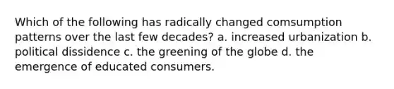 Which of the following has radically changed comsumption patterns over the last few decades? a. increased urbanization b. political dissidence c. the greening of the globe d. the emergence of educated consumers.