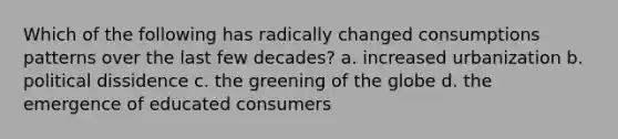 Which of the following has radically changed consumptions patterns over the last few decades? a. increased urbanization b. political dissidence c. the greening of the globe d. the emergence of educated consumers