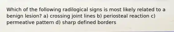 Which of the following radilogical signs is most likely related to a benign lesion? a) crossing joint lines b) periosteal reaction c) permeative pattern d) sharp defined borders