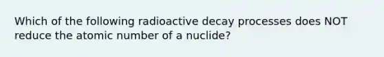 Which of the following radioactive decay processes does NOT reduce the atomic number of a nuclide?