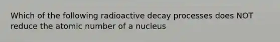 Which of the following radioactive decay processes does NOT reduce the atomic number of a nucleus