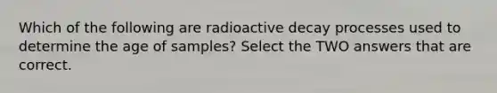 Which of the following are radioactive decay processes used to determine the age of samples? Select the TWO answers that are correct.