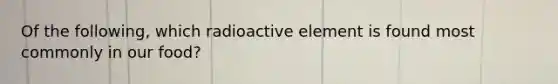 Of the following, which radioactive element is found most commonly in our food?