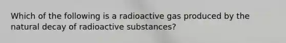 Which of the following is a radioactive gas produced by the natural decay of radioactive substances?