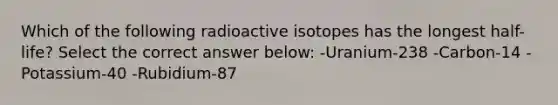 Which of the following radioactive isotopes has the longest half-life? Select the correct answer below: -Uranium-238 -Carbon-14 -Potassium-40 -Rubidium-87