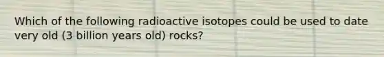 Which of the following radioactive isotopes could be used to date very old (3 billion years old) rocks?