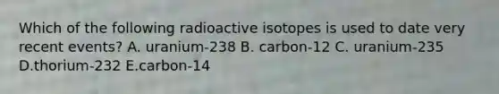 Which of the following radioactive isotopes is used to date very recent events? A. uranium-238 B. carbon-12 C. uranium-235 D.thorium-232 E.carbon-14